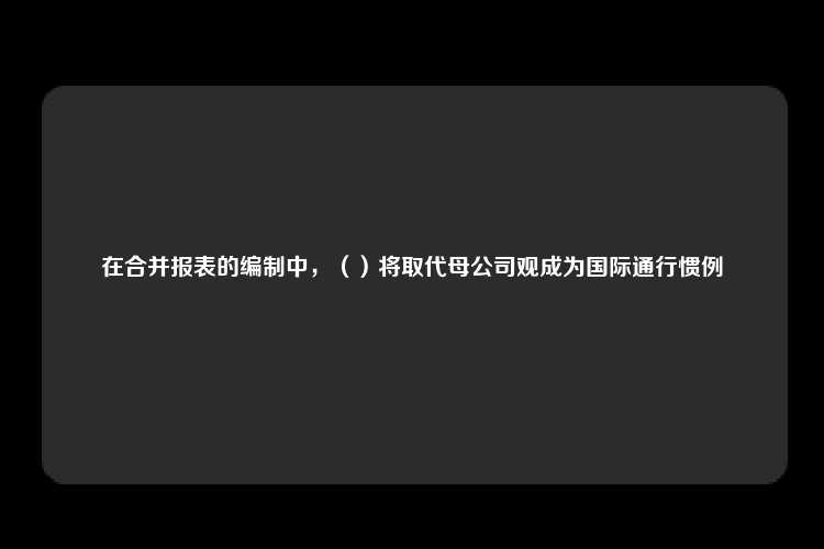 在合并报表的编制中，（）将取代母公司观成为国际通行惯例