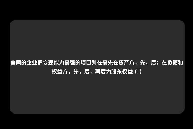 美国的企业把变现能力最强的项目列在最先在资产方，先，后；在负债和权益方，先，后，再后为股东权益（）