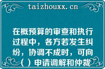 在概预算的审查和执行过程中，各方若发生纠纷，协调不成时，可向（）申请调解和仲裁