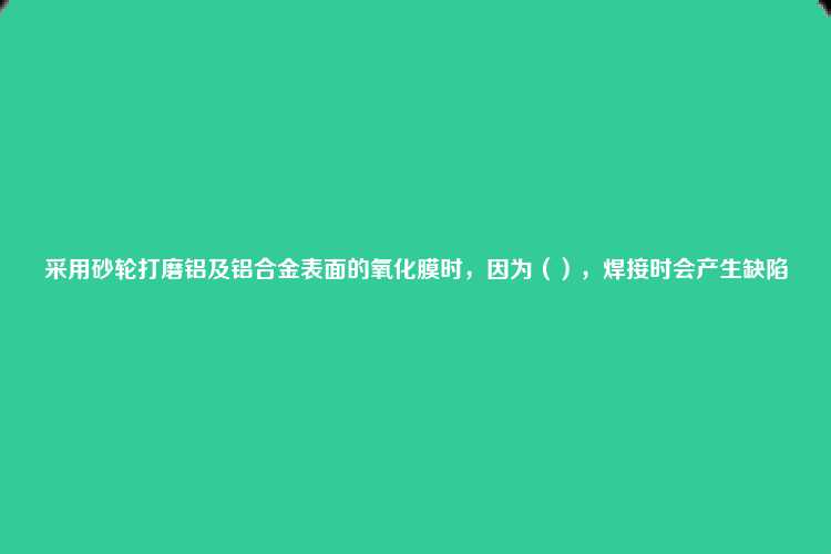 采用砂轮打磨铝及铝合金表面的氧化膜时，因为（），焊接时会产生缺陷