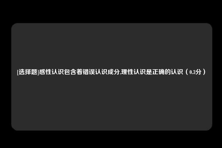 [选择题]感性认识包含着错误认识成分,理性认识是正确的认识（0.3分）