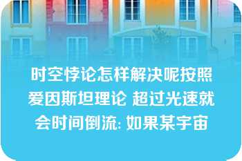 时空悖论怎样解决呢按照爱因斯坦理论 超过光速就会时间倒流: 如果某宇宙