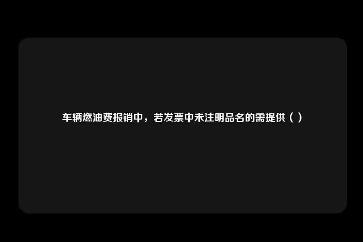 车辆燃油费报销中，若发票中未注明品名的需提供（）