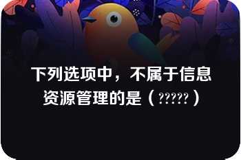 下列选项中，不属于信息资源管理的是（?????）