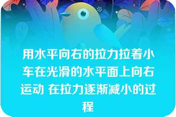 用水平向右的拉力拉着小车在光滑的水平面上向右运动 在拉力逐渐减小的过程