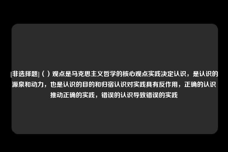 [非选择题]（）观点是马克思主义哲学的核心观点实践决定认识，是认识的源泉和动力，也是认识的目的和归宿认识对实践具有反作用，正确的认识推动正确的实践，错误的认识导致错误的实践