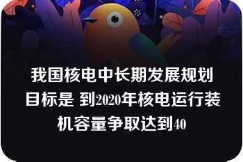 我国核电中长期发展规划目标是 到2020年核电运行装机容量争取达到40