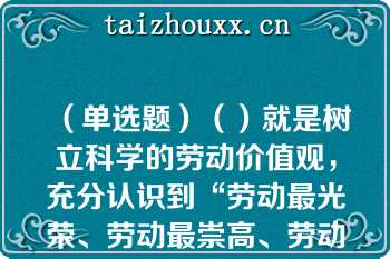 （单选题）（）就是树立科学的劳动价值观，充分认识到“劳动最光荣、劳动最崇高、劳动最伟大、劳动最美丽”