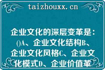 企业文化的深层变革是：()A、企业文化结构B、企业文化风格C、企业文化模式D、企业价值革命企业文化的深层变革是：()A、企业文化结构B、企业文化风格C、企业文化模式D、企业价值革命