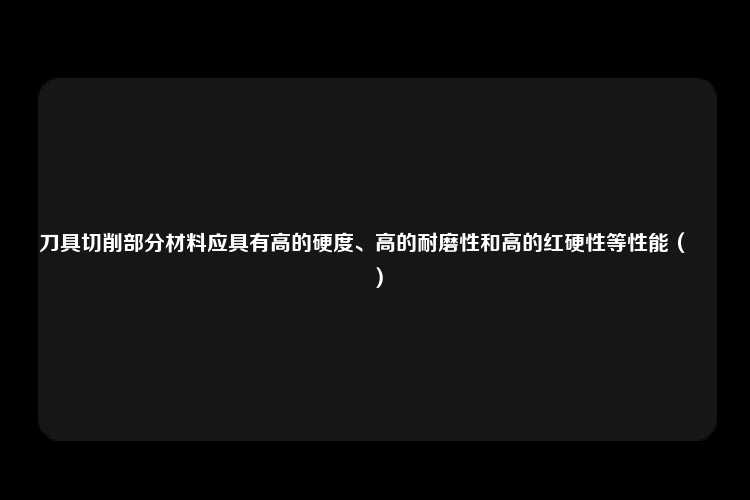 刀具切削部分材料应具有高的硬度、高的耐磨性和高的红硬性等性能（　　）