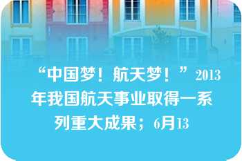 “中国梦！航天梦！”2013年我国航天事业取得一系列重大成果；6月13