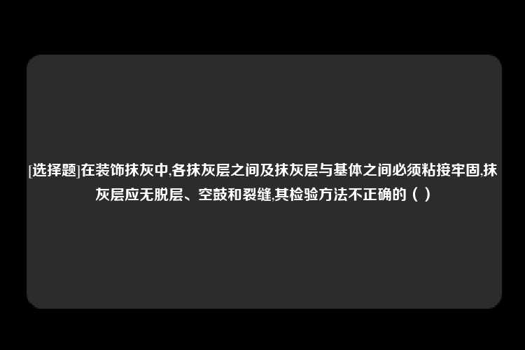 [选择题]在装饰抹灰中,各抹灰层之间及抹灰层与基体之间必须粘接牢固,抹灰层应无脱层、空鼓和裂缝,其检验方法不正确的（）