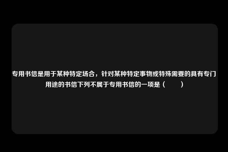 专用书信是用于某种特定场合，针对某种特定事物或特殊需要的具有专门用途的书信下列不属于专用书信的一项是（　　）