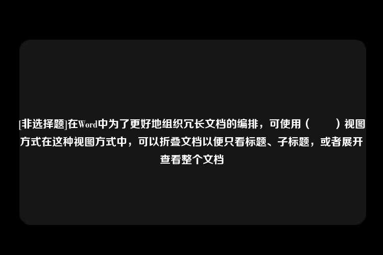 [非选择题]在Word中为了更好地组织冗长文档的编排，可使用（　　）视图方式在这种视图方式中，可以折叠文档以便只看标题、子标题，或者展开查看整个文档