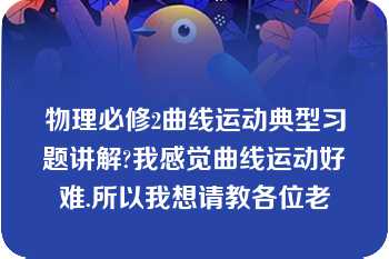 物理必修2曲线运动典型习题讲解?我感觉曲线运动好难.所以我想请教各位老