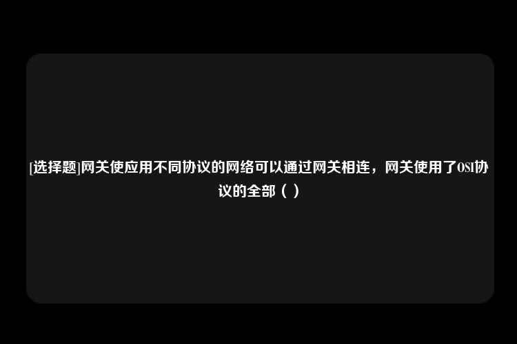 [选择题]网关使应用不同协议的网络可以通过网关相连，网关使用了OSI协议的全部（）