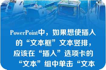 PowerPoint中，如果想使插入的“文本框”文本竖排，应该在“插入”选项卡的“文本”组中单击“文本框”，在下拉列表中选择“垂直文本框”\n