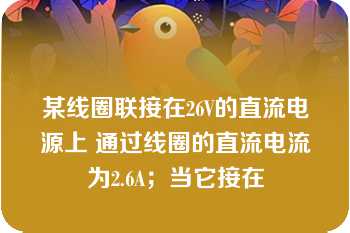 某线圈联接在26V的直流电源上 通过线圈的直流电流为2.6A；当它接在