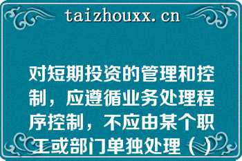 对短期投资的管理和控制，应遵循业务处理程序控制，不应由某个职工或部门单独处理（）