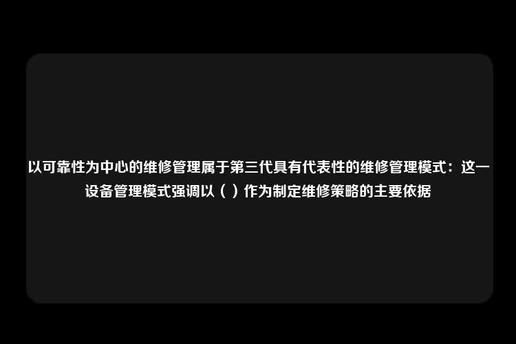 以可靠性为中心的维修管理属于第三代具有代表性的维修管理模式：这一设备管理模式强调以（）作为制定维修策略的主要依据