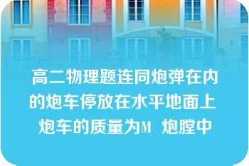 高二物理题连同炮弹在内的炮车停放在水平地面上 炮车的质量为M  炮膛中