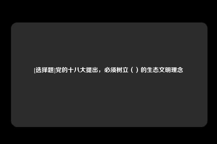 [选择题]党的十八大提出，必须树立（）的生态文明理念