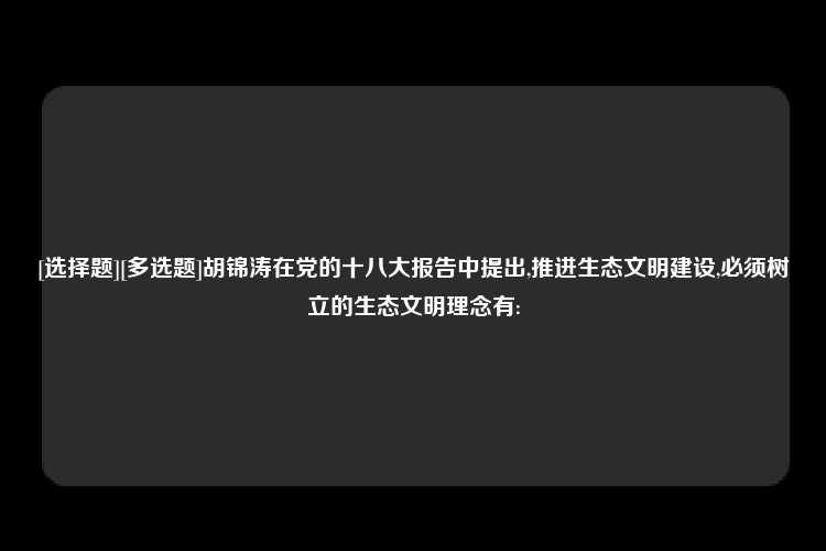 [选择题][多选题]胡锦涛在党的十八大报告中提出,推进生态文明建设,必须树立的生态文明理念有: