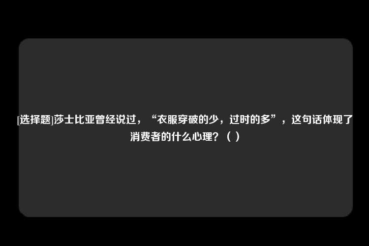 [选择题]莎士比亚曾经说过，“衣服穿破的少，过时的多”，这句话体现了消费者的什么心理？（）