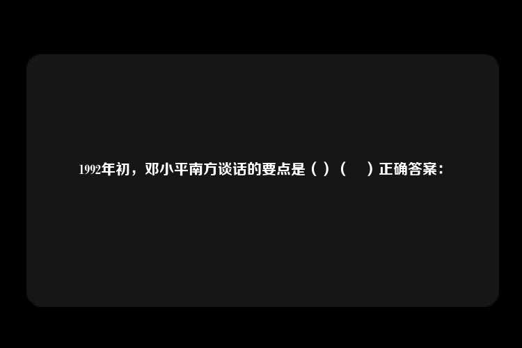 1992年初，邓小平南方谈话的要点是（）（	）正确答案：