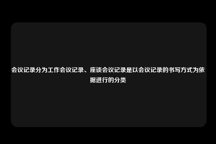 会议记录分为工作会议记录、座谈会议记录是以会议记录的书写方式为依据进行的分类