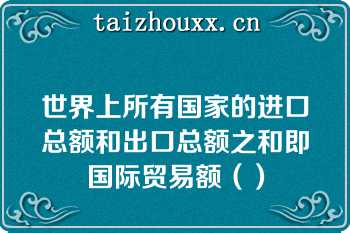 世界上所有国家的进口总额和出口总额之和即国际贸易额（）