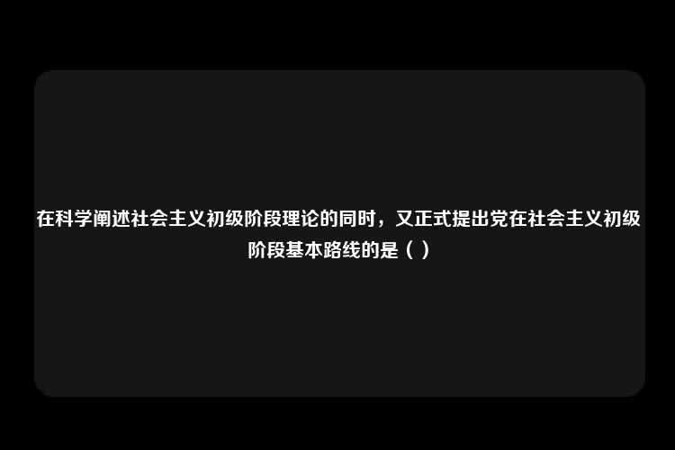 在科学阐述社会主义初级阶段理论的同时，又正式提出党在社会主义初级阶段基本路线的是（）