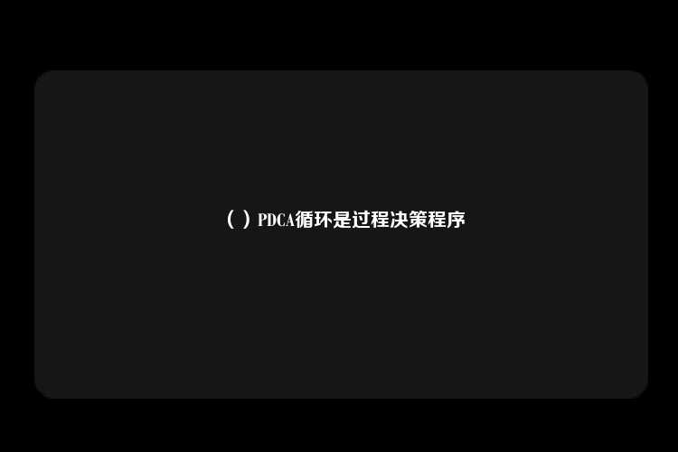 （）PDCA循环是过程决策程序