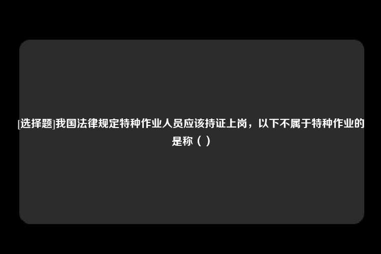 [选择题]我国法律规定特种作业人员应该持证上岗，以下不属于特种作业的是称（）