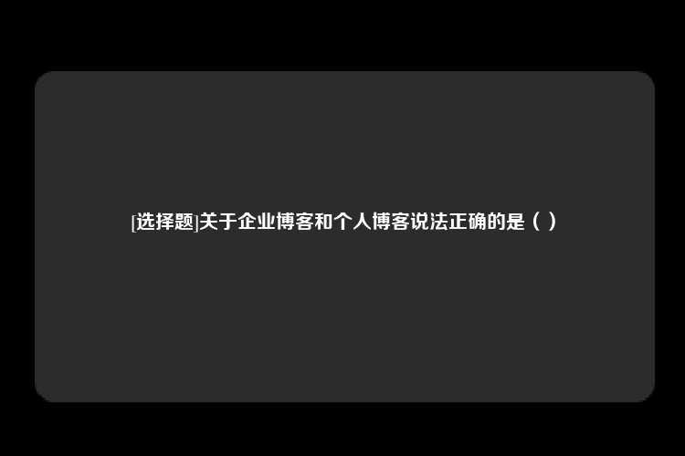 [选择题]关于企业博客和个人博客说法正确的是（）