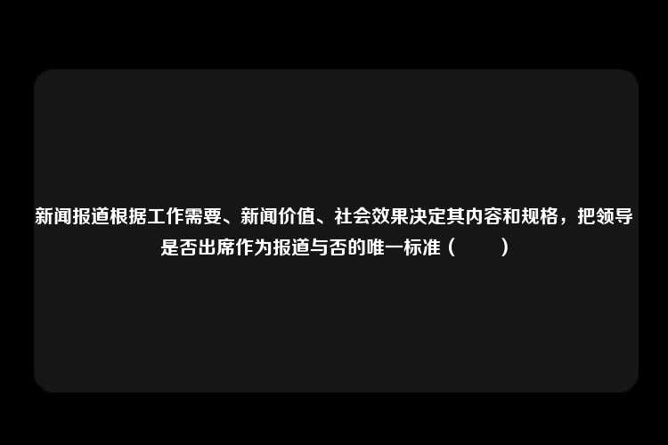 新闻报道根据工作需要、新闻价值、社会效果决定其内容和规格，把领导是否出席作为报道与否的唯一标准（　　）