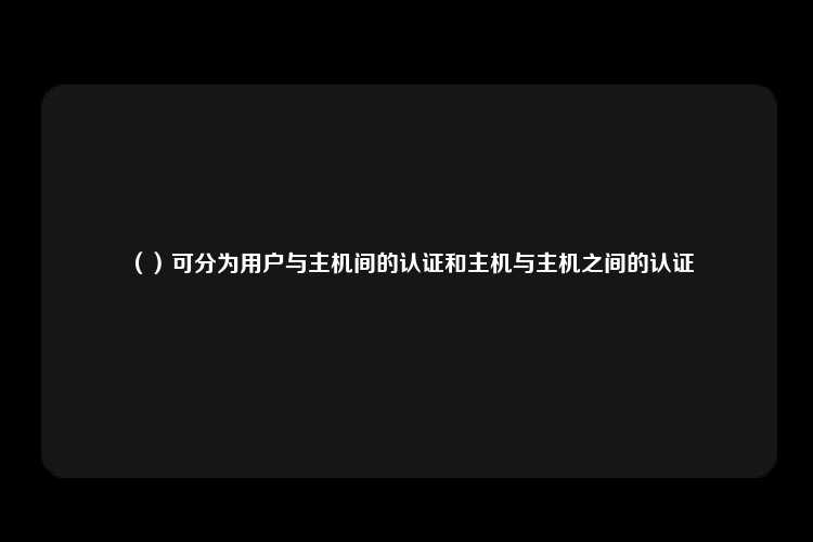 （）可分为用户与主机间的认证和主机与主机之间的认证