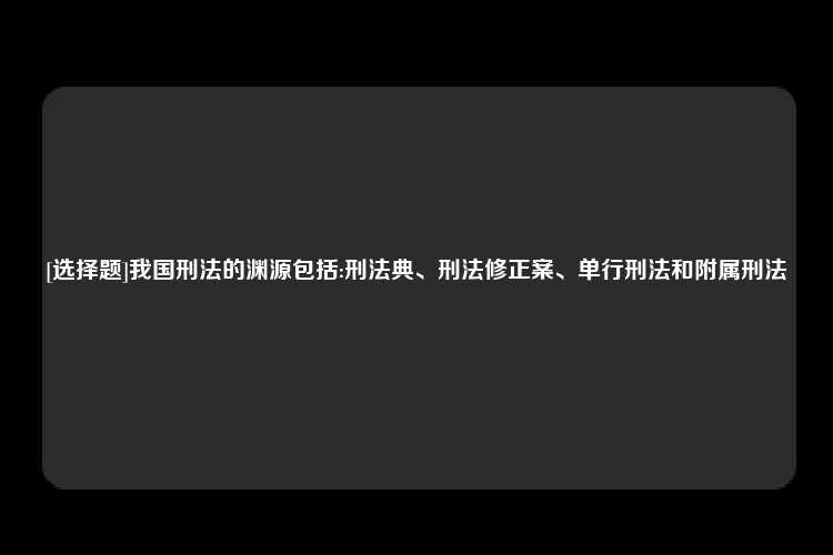 [选择题]我国刑法的渊源包括:刑法典、刑法修正案、单行刑法和附属刑法