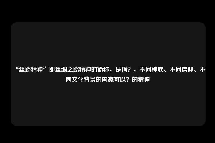 “丝路精神”即丝绸之路精神的简称，是指？，不同种族、不同信仰、不同文化背景的国家可以？的精神