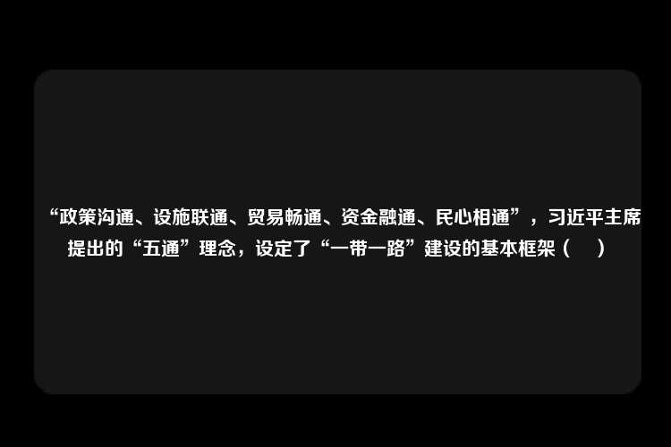 “政策沟通、设施联通、贸易畅通、资金融通、民心相通”，习近平主席提出的“五通”理念，设定了“一带一路”建设的基本框架（　）