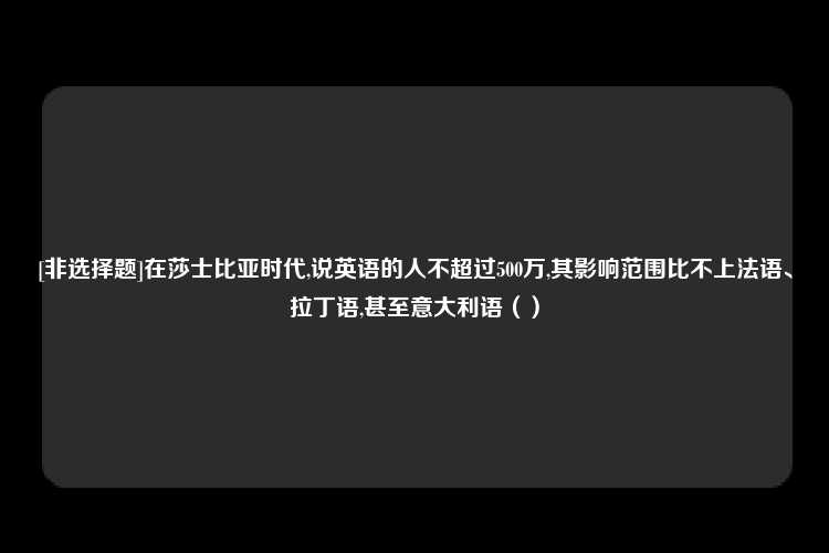 [非选择题]在莎士比亚时代,说英语的人不超过500万,其影响范围比不上法语、拉丁语,甚至意大利语（）