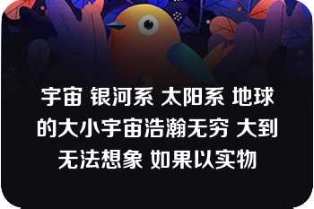 宇宙 银河系 太阳系 地球的大小宇宙浩瀚无穷 大到无法想象 如果以实物