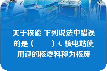 关于核能 下列说法中错误的是（　　）A. 核电站使用过的核燃料称为核废