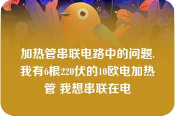 加热管串联电路中的问题.我有6根220伏的10欧电加热管 我想串联在电