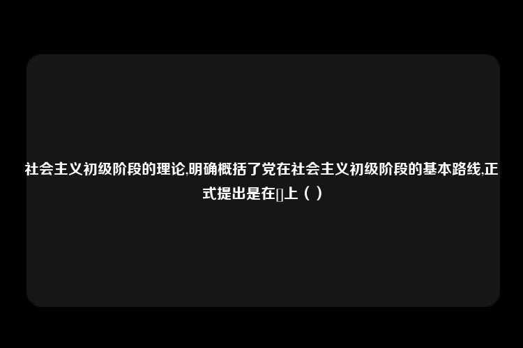 社会主义初级阶段的理论,明确概括了党在社会主义初级阶段的基本路线,正式提出是在[]上（）