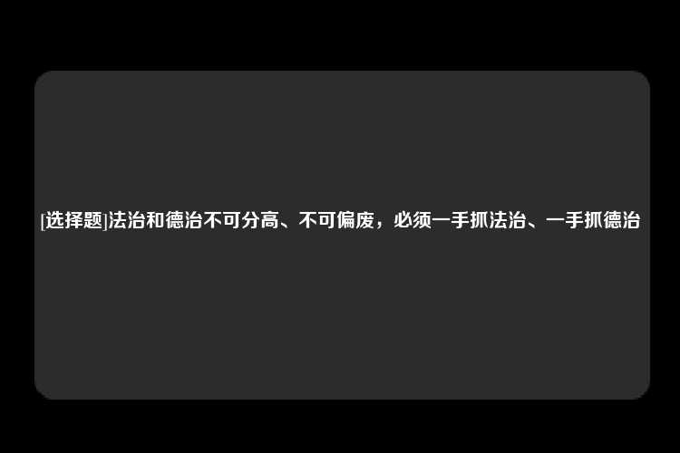 [选择题]法治和德治不可分高、不可偏废，必须一手抓法治、一手抓德治