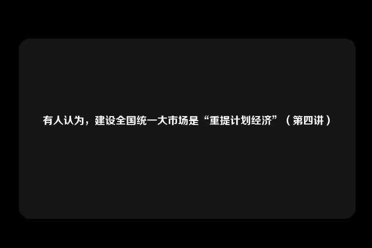 有人认为，建设全国统一大市场是“重提计划经济”（第四讲）