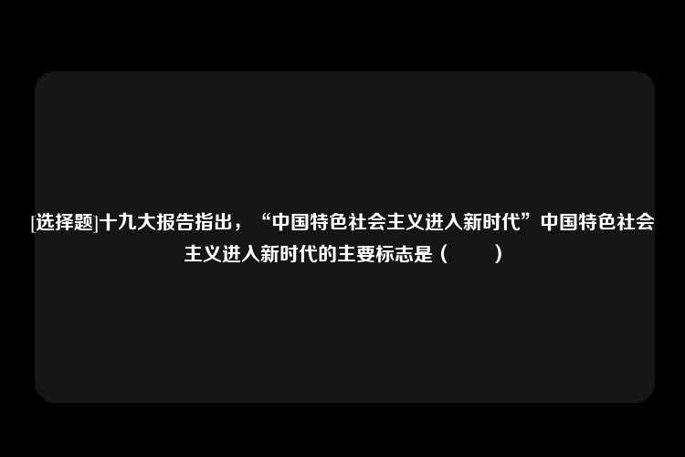 [选择题]十九大报告指出，“中国特色社会主义进入新时代”中国特色社会主义进入新时代的主要标志是（　　）