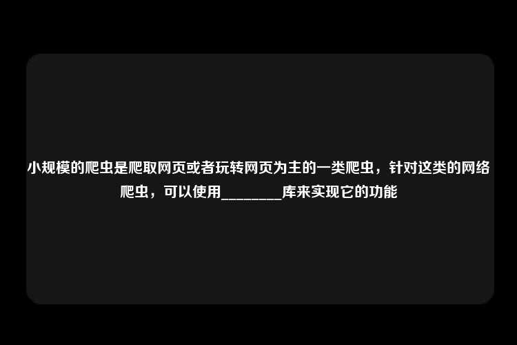 小规模的爬虫是爬取网页或者玩转网页为主的一类爬虫，针对这类的网络爬虫，可以使用________库来实现它的功能