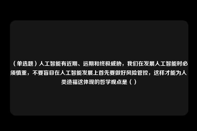 （单选题）人工智能有近期、远期和终极威胁，我们在发展人工智能时必须慎重，不要盲目在人工智能发展上首先要做好风险管控，这样才能为人类造福这体现的哲学观点是（）